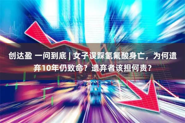 创达盈 一问到底 | 女子误踩氢氟酸身亡，为何遗弃10年仍致命？遗弃者该担何责？
