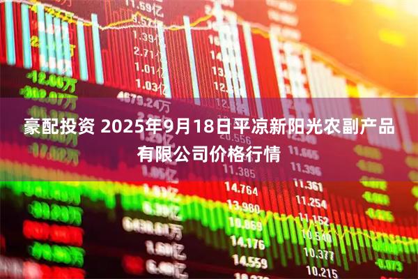 豪配投资 2025年9月18日平凉新阳光农副产品有限公司价格行情