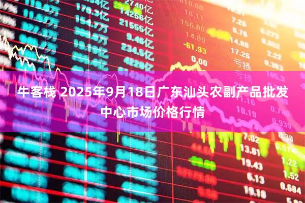 牛客栈 2025年9月18日广东汕头农副产品批发中心市场价格行情