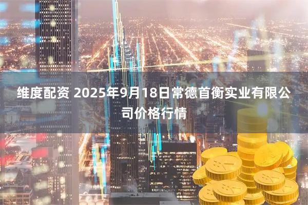 维度配资 2025年9月18日常德首衡实业有限公司价格行情