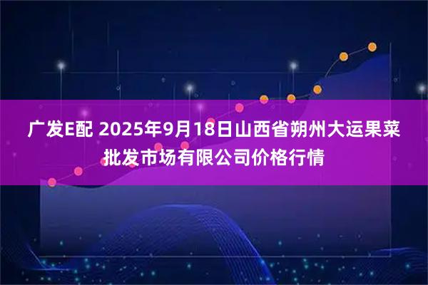 广发E配 2025年9月18日山西省朔州大运果菜批发市场有限公司价格行情