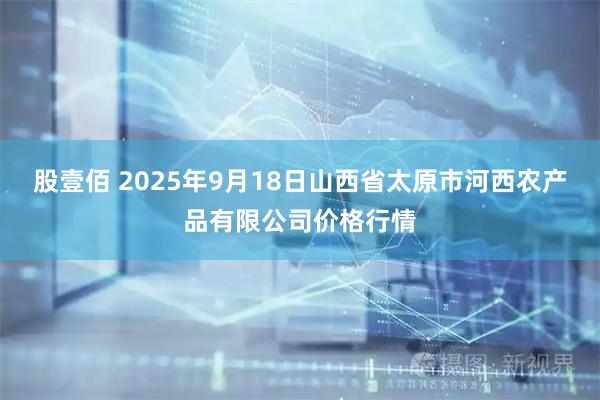 股壹佰 2025年9月18日山西省太原市河西农产品有限公司价格行情