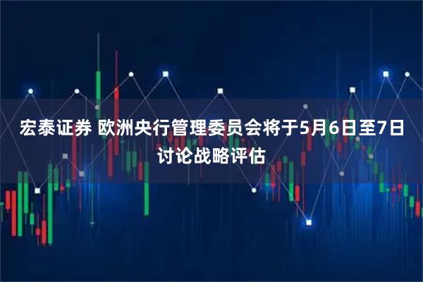 宏泰证券 欧洲央行管理委员会将于5月6日至7日讨论战略评估