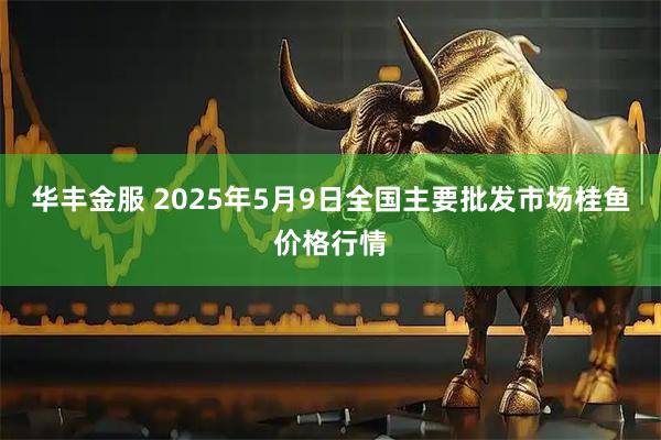 华丰金服 2025年5月9日全国主要批发市场桂鱼价格行情