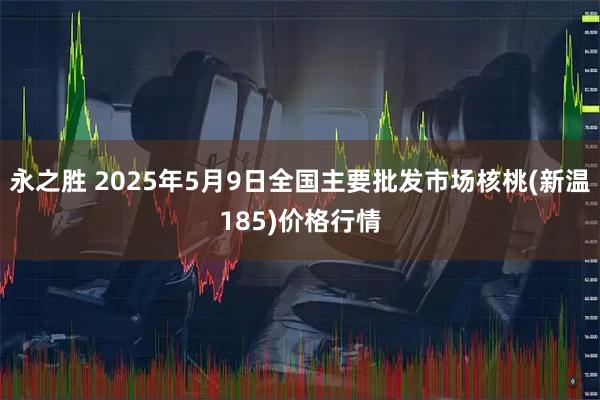 永之胜 2025年5月9日全国主要批发市场核桃(新温185)价格行情