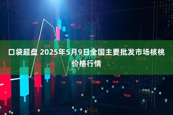 口袋超盘 2025年5月9日全国主要批发市场核桃价格行情