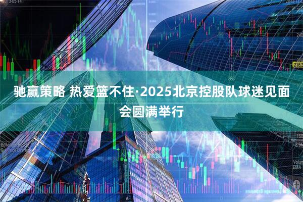 驰赢策略 热爱篮不住·2025北京控股队球迷见面会圆满举行
