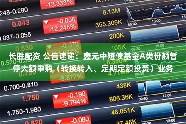 长胜配资 公告速递：鑫元中短债基金A类份额暂停大额申购（转换转入、定期定额投资）业务