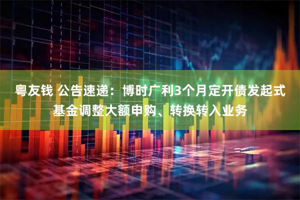 粤友钱 公告速递：博时广利3个月定开债发起式基金调整大额申购、转换转入业务