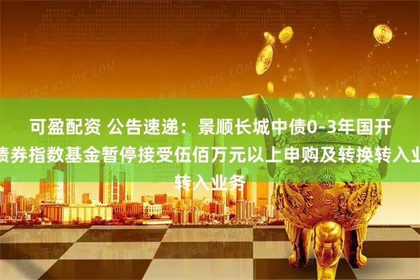 可盈配资 公告速递：景顺长城中债0-3年国开行债券指数基金暂停接受伍佰万元以上申购及转换转入业务