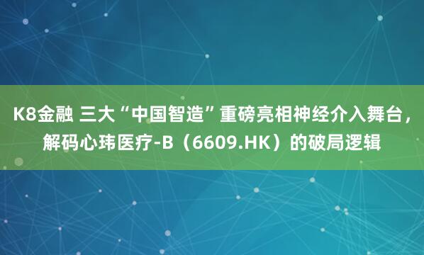 K8金融 三大“中国智造”重磅亮相神经介入舞台，解码心玮医疗-B（6609.HK）的破局逻辑
