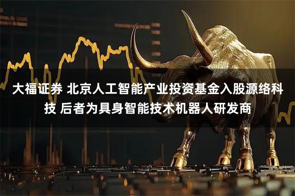 大福证券 北京人工智能产业投资基金入股源络科技 后者为具身智能技术机器人研发商