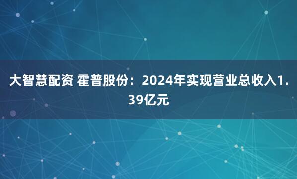 大智慧配资 霍普股份：2024年实现营业总收入1.39亿元