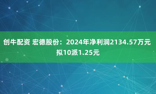 创牛配资 宏德股份：2024年净利润2134.57万元 拟10派1.25元