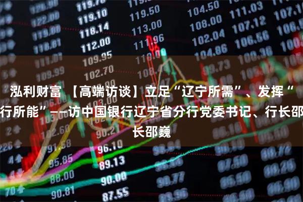 泓利财富 【高端访谈】立足“辽宁所需”、发挥“中行所能”——访中国银行辽宁省分行党委书记、行长邵巍