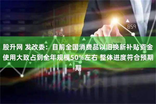 股升网 发改委：目前全国消费品以旧换新补贴资金使用大致占到全年规模50%左右 整体进度符合预期