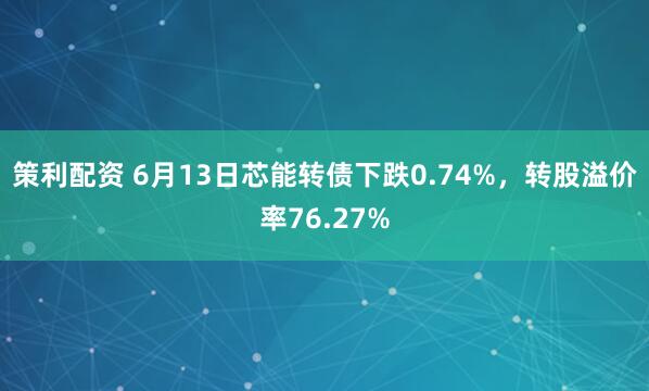 策利配资 6月13日芯能转债下跌0.74%，转股溢价率76.27%