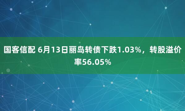 国客信配 6月13日丽岛转债下跌1.03%，转股溢价率56.05%