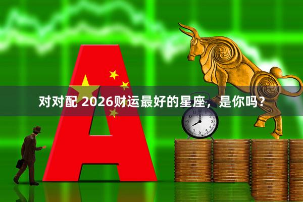 对对配 2026财运最好的星座，是你吗？