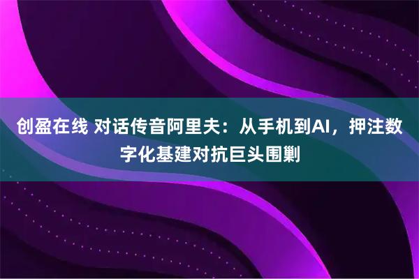 创盈在线 对话传音阿里夫：从手机到AI，押注数字化基建对抗巨头围剿