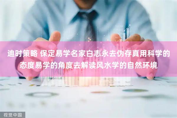 迪时策略 保定易学名家白志永去伪存真用科学的态度易学的角度去解读风水学的自然环境
