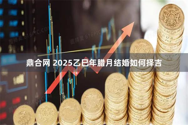 鼎合网 2025乙巳年腊月结婚如何择吉