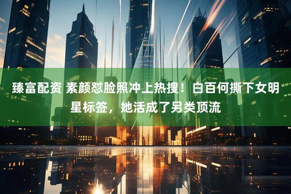 臻富配资 素颜怼脸照冲上热搜！白百何撕下女明星标签，她活成了另类顶流