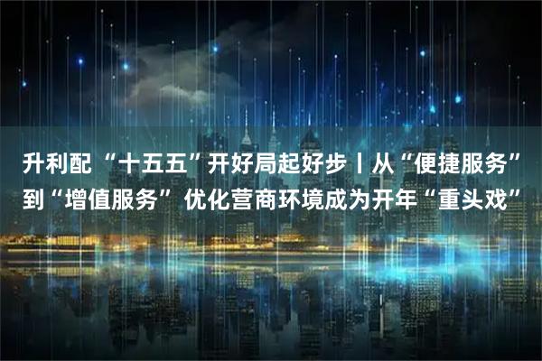 升利配 “十五五”开好局起好步丨从“便捷服务”到“增值服务” 优化营商环境成为开年“重头戏”