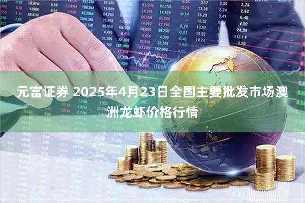 元富证券 2025年4月23日全国主要批发市场澳洲龙虾价格行情