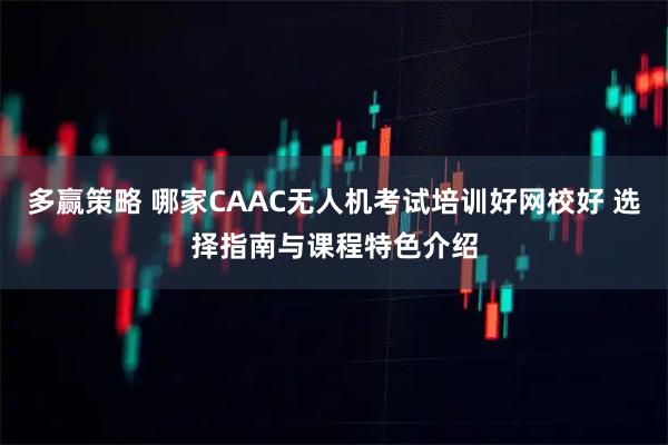 多赢策略 哪家CAAC无人机考试培训好网校好 选择指南与课程特色介绍