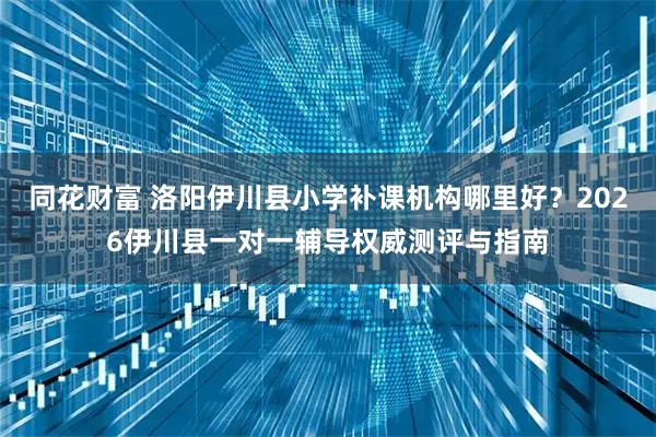 同花财富 洛阳伊川县小学补课机构哪里好？2026伊川县一对一辅导权威测评与指南