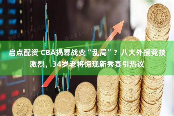 启点配资 CBA揭幕战变“乱局”？八大外援竞技激烈，34岁老将惊现新秀赛引热议