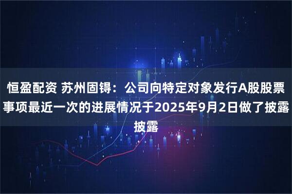 恒盈配资 苏州固锝：公司向特定对象发行A股股票事项最近一次的进展情况于2025年9月2日做了披露