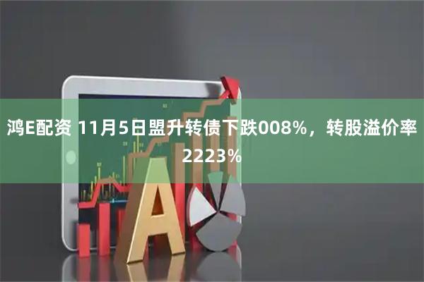 鸿E配资 11月5日盟升转债下跌008%，转股溢价率2223%