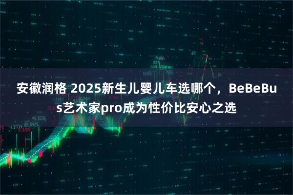 安徽润格 2025新生儿婴儿车选哪个，BeBeBus艺术家pro成为性价比安心之选