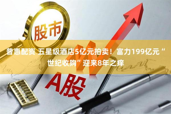 普惠配资 五星级酒店5亿元拍卖！富力199亿元“世纪收购”迎来8年之痒